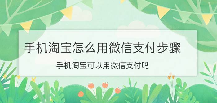 手机淘宝怎么用微信支付步骤 手机淘宝可以用微信支付吗?怎么支付？